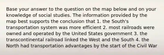 Base your answer to the question on the map below and on your knowledge of social studies. The information provided by the map best supports the conclusion that 1. the South's transportation system was more efficient 2. most railroads were owned and operated by the United States government 3. the transcontinental railroad linked the West and the South 4. the North had transportation advantages by the start of the Civil War