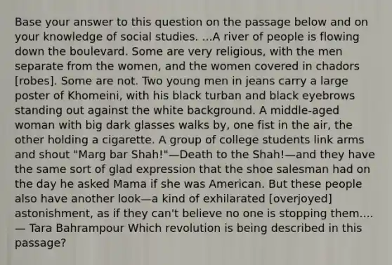 Base your answer to this question on the passage below and on your knowledge of social studies. ...A river of people is flowing down the boulevard. Some are very religious, with the men separate from the women, and the women covered in chadors [robes]. Some are not. Two young men in jeans carry a large poster of Khomeini, with his black turban and black eyebrows standing out against the white background. A middle-aged woman with big dark glasses walks by, one fist in the air, the other holding a cigarette. A group of college students link arms and shout "Marg bar Shah!"—Death to the Shah!—and they have the same sort of glad expression that the shoe salesman had on the day he asked Mama if she was American. But these people also have another look—a kind of exhilarated [overjoyed] astonishment, as if they can't believe no one is stopping them.... — Tara Bahrampour Which revolution is being described in this passage?