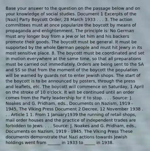 Base your answer to the question on the passage below and on your knowledge of social studies. Document 1 Excerpts of the [Nazi] Party Boycott Order, 28 March 1933 . . . 3. The action committees must at once popularize the boycott by means of propaganda and enlightenment. The principle is: No German must any longer buy from a Jew or let him and his backers promote their goods. The boycott must be general. It must be supported by the whole German people and must hit Jewry in its most sensitive place. 8. The boycott must be coordinated and set in motion everywhere at the same time, so that all preparations must be carried out immediately. Orders are being sent to the SA and SS so that from the moment of the boycott the population will be warned by guards not to enter Jewish shops. The start of the boycott is to be announced by posters, through the press and leaflets, etc. The boycott will commence on Saturday, 1 April on the stroke of 10 o'clock. It will be continued until an order comes from the Party leadership for it to stop. . . . Source: J. Noakes and G. Pridham, eds., Documents on Nazism, 1919 - 1945, The Viking Press Document 2 Decree, 12 November 1938 . . . Article 1 1. From 1 January1939 the running of retail shops, mail order houses and the practice of independent trades are forbidden to Jews. . . . Source: J. Noakes and G. Pridham, eds., Documents on Nazism, 1919 - 1945, The Viking Press These documents demonstrate that Nazi actions towards Jewish holdings went from ______ in 1933 to _____ in 1938.