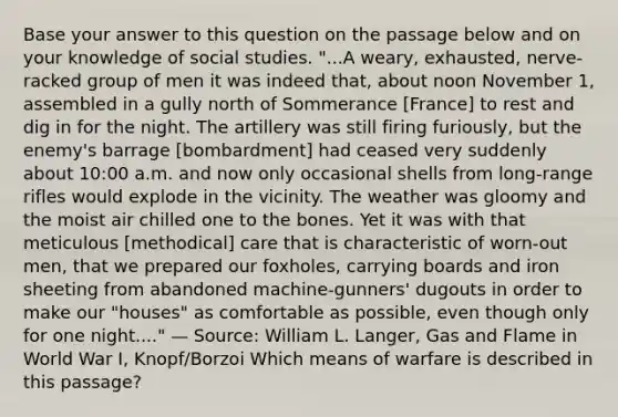 Base your answer to this question on the passage below and on your knowledge of social studies. "...A weary, exhausted, nerve-racked group of men it was indeed that, about noon November 1, assembled in a gully north of Sommerance [France] to rest and dig in for the night. The artillery was still firing furiously, but the enemy's barrage [bombardment] had ceased very suddenly about 10:00 a.m. and now only occasional shells from long-range rifles would explode in the vicinity. The weather was gloomy and the moist air chilled one to the bones. Yet it was with that meticulous [methodical] care that is characteristic of worn-out men, that we prepared our foxholes, carrying boards and iron sheeting from abandoned machine-gunners' dugouts in order to make our "houses" as comfortable as possible, even though only for one night...." — Source: William L. Langer, Gas and Flame in World War I, Knopf/Borzoi Which means of warfare is described in this passage?