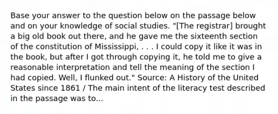 Base your answer to the question below on the passage below and on your knowledge of social studies. "[The registrar] brought a big old book out there, and he gave me the sixteenth section of the constitution of Mississippi, . . . I could copy it like it was in the book, but after I got through copying it, he told me to give a reasonable interpretation and tell the meaning of the section I had copied. Well, I flunked out." Source: A History of the United States since 1861 / The main intent of the literacy test described in the passage was to...