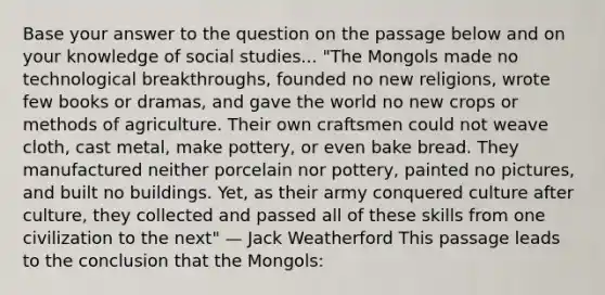 Base your answer to the question on the passage below and on your knowledge of social studies... "The Mongols made no technological breakthroughs, founded no new religions, wrote few books or dramas, and gave the world no new crops or methods of agriculture. Their own craftsmen could not weave cloth, cast metal, make pottery, or even bake bread. They manufactured neither porcelain nor pottery, painted no pictures, and built no buildings. Yet, as their army conquered culture after culture, they collected and passed all of these skills from one civilization to the next" — Jack Weatherford This passage leads to the conclusion that the Mongols: