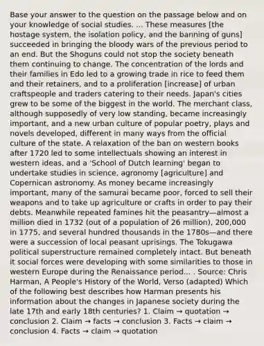 Base your answer to the question on the passage below and on your knowledge of social studies. ... These measures [the hostage system, the isolation policy, and the banning of guns] succeeded in bringing <a href='https://www.questionai.com/knowledge/k7oXMfj7lk-the-blood' class='anchor-knowledge'>the blood</a>y wars of the previous period to an end. But the Shoguns could not stop the society beneath them continuing to change. The concentration of the lords and their families in Edo led to a growing trade in rice to feed them and their retainers, and to a proliferation [increase] of urban craftspeople and traders catering to their needs. Japan's cities grew to be some of the biggest in the world. The merchant class, although supposedly of very low standing, became increasingly important, and a new urban culture of popular poetry, plays and novels developed, different in many ways from the official culture of the state. A relaxation of the ban on western books after 1720 led to some intellectuals showing an interest in western ideas, and a 'School of Dutch learning' began to undertake studies in science, agronomy [agriculture] and Copernican astronomy. As money became increasingly important, many of the samurai became poor, forced to sell their weapons and to take up agriculture or crafts in order to pay their debts. Meanwhile repeated famines hit the peasantry—almost a million died in 1732 (out of a population of 26 million), 200,000 in 1775, and several hundred thousands in the 1780s—and there were a succession of local peasant uprisings. The Tokugawa political superstructure remained completely intact. But beneath it social forces were developing with some similarities to those in western Europe during the Renaissance period... . Source: Chris Harman, A People's History of the World, Verso (adapted) Which of the following best describes how Harman presents his information about the changes in Japanese society during the late 17th and early 18th centuries? 1. Claim → quotation → conclusion 2. Claim → facts → conclusion 3. Facts → claim → conclusion 4. Facts → claim → quotation