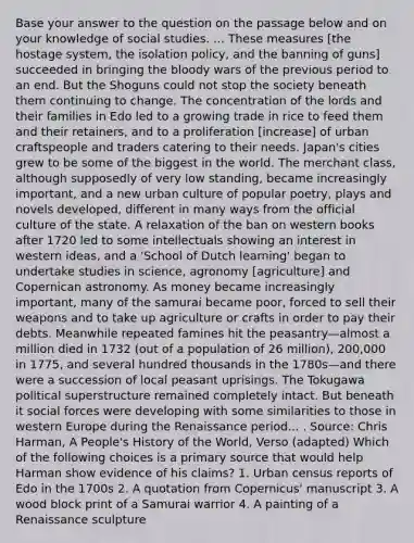 Base your answer to the question on the passage below and on your knowledge of social studies. ... These measures [the hostage system, the isolation policy, and the banning of guns] succeeded in bringing the bloody wars of the previous period to an end. But the Shoguns could not stop the society beneath them continuing to change. The concentration of the lords and their families in Edo led to a growing trade in rice to feed them and their retainers, and to a proliferation [increase] of urban craftspeople and traders catering to their needs. Japan's cities grew to be some of the biggest in the world. The merchant class, although supposedly of very low standing, became increasingly important, and a new urban culture of popular poetry, plays and novels developed, different in many ways from the official culture of the state. A relaxation of the ban on western books after 1720 led to some intellectuals showing an interest in western ideas, and a 'School of Dutch learning' began to undertake studies in science, agronomy [agriculture] and Copernican astronomy. As money became increasingly important, many of the samurai became poor, forced to sell their weapons and to take up agriculture or crafts in order to pay their debts. Meanwhile repeated famines hit the peasantry—almost a million died in 1732 (out of a population of 26 million), 200,000 in 1775, and several hundred thousands in the 1780s—and there were a succession of local peasant uprisings. The Tokugawa political superstructure remained completely intact. But beneath it social forces were developing with some similarities to those in western Europe during the Renaissance period... . Source: Chris Harman, A People's History of the World, Verso (adapted) Which of the following choices is a primary source that would help Harman show evidence of his claims? 1. Urban census reports of Edo in the 1700s 2. A quotation from Copernicus' manuscript 3. A wood block print of a Samurai warrior 4. A painting of a Renaissance sculpture