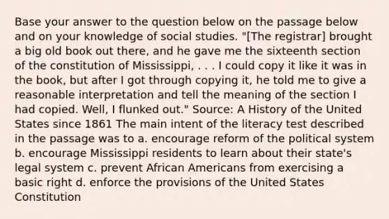 Base your answer to the question below on the passage below and on your knowledge of social studies. "[The registrar] brought a big old book out there, and he gave me the sixteenth section of the constitution of Mississippi, . . . I could copy it like it was in the book, but after I got through copying it, he told me to give a reasonable interpretation and tell the meaning of the section I had copied. Well, I flunked out." Source: A History of the United States since 1861 The main intent of the literacy test described in the passage was to a. encourage reform of the political system b. encourage Mississippi residents to learn about their state's legal system c. prevent African Americans from exercising a basic right d. enforce the provisions of the United States Constitution