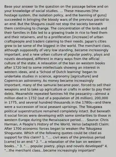 Base your answer to the question on the passage below and on your knowledge of social studies. ... These measures [the hostage system, the isolation policy, and the banning of guns] succeeded in bringing the bloody wars of the previous period to an end. But the Shoguns could not stop the society beneath them continuing to change. The concentration of the lords and their families in Edo led to a growing trade in rice to feed them and their retainers, and to a proliferation [increase] of urban craftspeople and traders catering to their needs. Japan's cities grew to be some of the biggest in the world. The merchant class, although supposedly of very low standing, became increasingly important, and a new urban culture of popular poetry, plays and novels developed, different in many ways from the official culture of the state. A relaxation of the ban on western books after 1720 led to some intellectuals showing an interest in western ideas, and a 'School of Dutch learning' began to undertake studies in science, agronomy [agriculture] and Copernican astronomy. As money became increasingly important, many of the samurai became poor, forced to sell their weapons and to take up agriculture or crafts in order to pay their debts. Meanwhile repeated famines hit the peasantry—almost a million died in 1732 (out of a population of 26 million), 200,000 in 1775, and several hundred thousands in the 1780s—and there were a succession of local peasant uprisings. The Tokugawa political superstructure remained completely intact. But beneath it social forces were developing with some similarities to those in western Europe during the Renaissance period... . Source: Chris Harman, A People's History of the World, Verso (adapted) Claim: After 1700 economic forces began to weaken the Tokugawa Shogunate. Which of the following quotes could be cited as support for this claim? 1. ".... civil wars of the previous period [came] to an end." 2. "...a relaxation of the ban on western books..." 3. ".... popular poetry, plays and novels developed" 4. "...the merchant class...became increasingly important"