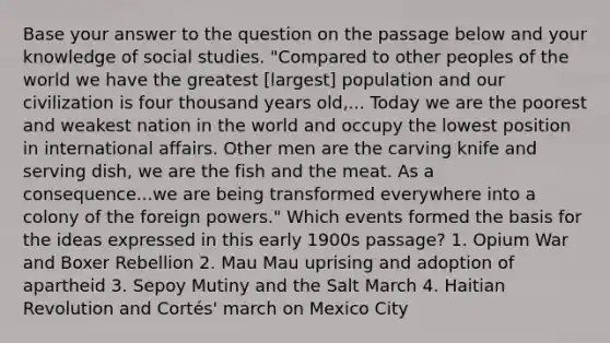 Base your answer to the question on the passage below and your knowledge of social studies. "Compared to other peoples of the world we have the greatest [largest] population and our civilization is four thousand years old,... Today we are the poorest and weakest nation in the world and occupy the lowest position in international affairs. Other men are the carving knife and serving dish, we are the fish and the meat. As a consequence...we are being transformed everywhere into a colony of the foreign powers." Which events formed the basis for the ideas expressed in this early 1900s passage? 1. Opium War and Boxer Rebellion 2. Mau Mau uprising and adoption of apartheid 3. Sepoy Mutiny and the Salt March 4. Haitian Revolution and Cortés' march on Mexico City