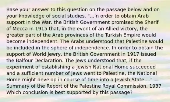 Base your answer to this question on the passage below and on your knowledge of social studies. "...In order to obtain Arab support in the War, the British Government promised the Sherif of Mecca in 1915 that, in the event of an Allied victory, the greater part of the Arab provinces of the Turkish Empire would become independent. The Arabs understood that Palestine would be included in the sphere of independence. In order to obtain the support of World Jewry, the British Government in 1917 issued the Balfour Declaration. The Jews understood that, if the experiment of establishing a Jewish National Home succeeded and a sufficient number of Jews went to Palestine, the National Home might develop in course of time into a Jewish State...." — Summary of the Report of the Palestine Royal Commission, 1937 Which conclusion is best supported by this passage?