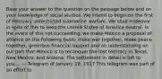 Base your answer to the question on the passage below and on your knowledge of social studies. We intend to begin on the first of February unrestricted submarine warfare. We shall endeavor in spite of this to keep the United States of America neutral. In the event of this not succeeding, we make Mexico a proposal of alliance on the following basis: make war together, make peace together, generous financial support and an understanding on our part that Mexico is to reconquer the lost territory in Texas, New Mexico, and Arizona. The settlement in detail is left to you.... — Telegram of January 19, 1917 This telegram was part of an effort to