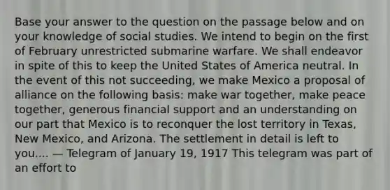 Base your answer to the question on the passage below and on your knowledge of social studies. We intend to begin on the first of February unrestricted submarine warfare. We shall endeavor in spite of this to keep the United States of America neutral. In the event of this not succeeding, we make Mexico a proposal of alliance on the following basis: make war together, make peace together, generous financial support and an understanding on our part that Mexico is to reconquer the lost territory in Texas, New Mexico, and Arizona. The settlement in detail is left to you.... — Telegram of January 19, 1917 This telegram was part of an effort to