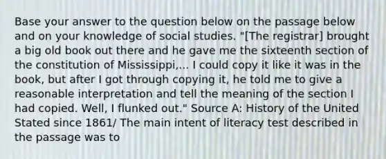 Base your answer to the question below on the passage below and on your knowledge of social studies. "[The registrar] brought a big old book out there and he gave me the sixteenth section of the constitution of Mississippi,... I could copy it like it was in the book, but after I got through copying it, he told me to give a reasonable interpretation and tell the meaning of the section I had copied. Well, I flunked out." Source A: History of the United Stated since 1861/ The main intent of literacy test described in the passage was to