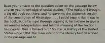 Base your answer to the question below on the passage below and on your knowledge of social studies. "[The registrar] brought a big old book out there, and he gave me the sixteenth section of the constitution of Mississippi, . . . I could copy it like it was in the book, but after I got through copying it, he told me to give a reasonable interpretation and tell the meaning of the section I had copied. Well, I flunked out." Source: A History of the United States since 1861 The main intent of the literacy test described in the passage was to