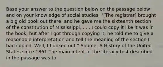 Base your answer to the question below on the passage below and on your knowledge of social studies. "[The registrar] brought a big old book out there, and he gave me the sixteenth section of the constitution of Mississippi, . . . I could copy it like it was in the book, but after I got through copying it, he told me to give a reasonable interpretation and tell the meaning of the section I had copied. Well, I flunked out." Source: A History of the United States since 1861 The main intent of the literacy test described in the passage was to