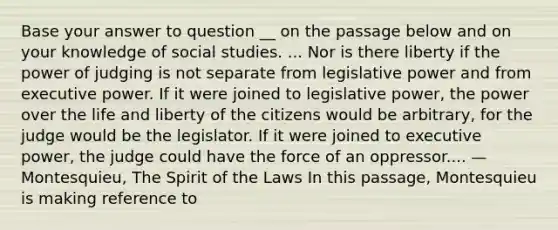 Base your answer to question __ on the passage below and on your knowledge of social studies. ... Nor is there liberty if the power of judging is not separate from legislative power and from executive power. If it were joined to legislative power, the power over the life and liberty of the citizens would be arbitrary, for the judge would be the legislator. If it were joined to executive power, the judge could have the force of an oppressor.... —Montesquieu, The Spirit of the Laws In this passage, Montesquieu is making reference to