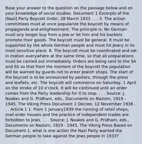 Base your answer to the question on the passage below and on your knowledge of social studies. Document 1 Excerpts of the [Nazi] Party Boycott Order, 28 March 1933 . . . 3. The action committees must at once popularize the boycott by means of propaganda and enlightenment. The principle is: No German must any longer buy from a Jew or let him and his backers promote their goods. The boycott must be general. It must be supported by the whole German people and must hit Jewry in its most sensitive place. 8. The boycott must be coordinated and set in motion everywhere at the same time, so that all preparations must be carried out immediately. Orders are being sent to the SA and SS so that from the moment of the boycott the population will be warned by guards not to enter Jewish shops. The start of the boycott is to be announced by posters, through the press and leaflets, etc. The boycott will commence on Saturday, 1 April on the stroke of 10 o'clock. It will be continued until an order comes from the Party leadership for it to stop. . . . Source: J. Noakes and G. Pridham, eds., Documents on Nazism, 1919 - 1945, The Viking Press Document 2 Decree, 12 November 1938 . . . Article 1 1. From 1 January1939 the running of retail shops, mail order houses and the practice of independent trades are forbidden to Jews. . . . Source: J. Noakes and G. Pridham, eds., Documents on Nazism, 1919 - 1945, The Viking Press Based on Document 1, what is one action the Nazi Party wanted the German people to take against the Jews people in 1933?