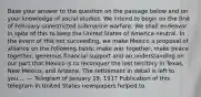 Base your answer to the question on the passage below and on your knowledge of social studies. We intend to begin on the first of February unrestricted submarine warfare. We shall endeavor in spite of this to keep the United States of America neutral. In the event of this not succeeding, we make Mexico a proposal of alliance on the following basis: make war together, make peace together, generous financial support and an understanding on our part that Mexico is to reconquer the lost territory in Texas, New Mexico, and Arizona. The settlement in detail is left to you.... — Telegram of January 19, 1917 Publication of this telegram in United States newspapers helped to