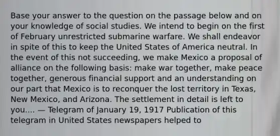 Base your answer to the question on the passage below and on your knowledge of social studies. We intend to begin on the first of February unrestricted submarine warfare. We shall endeavor in spite of this to keep the United States of America neutral. In the event of this not succeeding, we make Mexico a proposal of alliance on the following basis: make war together, make peace together, generous financial support and an understanding on our part that Mexico is to reconquer the lost territory in Texas, New Mexico, and Arizona. The settlement in detail is left to you.... — Telegram of January 19, 1917 Publication of this telegram in United States newspapers helped to