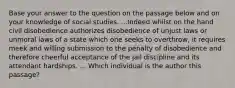 Base your answer to the question on the passage below and on your knowledge of social studies. ...Indeed whilst on the hand civil disobedience authorizes disobedience of unjust laws or unmoral laws of a state which one seeks to overthrow, it requires meek and willing submission to the penalty of disobedience and therefore cheerful acceptance of the jail discipline and its attendant hardships. ... Which individual is the author this passage?