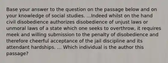 Base your answer to the question on the passage below and on your knowledge of social studies. ...Indeed whilst on the hand civil disobedience authorizes disobedience of unjust laws or unmoral laws of a state which one seeks to overthrow, it requires meek and willing submission to the penalty of disobedience and therefore cheerful acceptance of the jail discipline and its attendant hardships. ... Which individual is the author this passage?