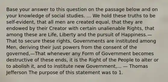 Base your answer to this question on the passage below and on your knowledge of social studies. ... We hold these truths to be self-evident, that all men are created equal, that they are endowed by their Creator with certain unalienable Rights, that among these are Life, Liberty and the pursuit of Happiness.—That to secure these rights, Governments are instituted among Men, deriving their just powers from the consent of the governed,—That whenever any Form of Government becomes destructive of these ends, it is the Right of the People to alter or to abolish it, and to institute new Government,... — Thomas Jefferson The purpose of this statement was to 1.