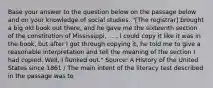 Base your answer to the question below on the passage below and on your knowledge of social studies. "[The registrar] brought a big old book out there, and he gave me the sixteenth section of the constitution of Mississippi, . . . I could copy it like it was in the book, but after I got through copying it, he told me to give a reasonable interpretation and tell the meaning of the section I had copied. Well, I flunked out." Source: A History of the United States since 1861 / The main intent of the literacy test described in the passage was to