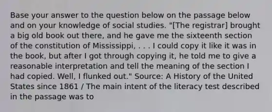 Base your answer to the question below on the passage below and on your knowledge of social studies. "[The registrar] brought a big old book out there, and he gave me the sixteenth section of the constitution of Mississippi, . . . I could copy it like it was in the book, but after I got through copying it, he told me to give a reasonable interpretation and tell the meaning of the section I had copied. Well, I flunked out." Source: A History of the United States since 1861 / The main intent of the literacy test described in the passage was to