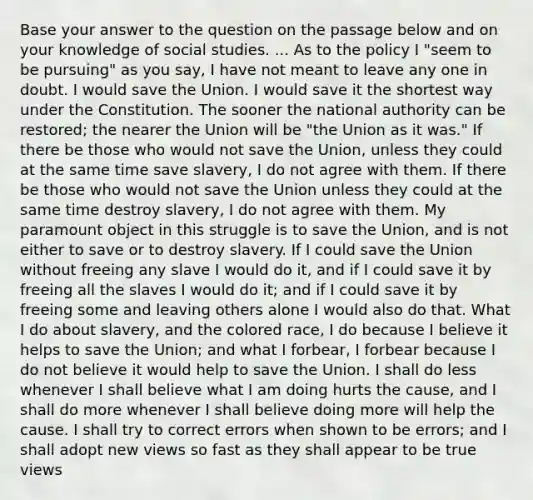 Base your answer to the question on the passage below and on your knowledge of social studies. ... As to the policy I "seem to be pursuing" as you say, I have not meant to leave any one in doubt. I would save the Union. I would save it the shortest way under the Constitution. The sooner the national authority can be restored; the nearer the Union will be "the Union as it was." If there be those who would not save the Union, unless they could at the same time save slavery, I do not agree with them. If there be those who would not save the Union unless they could at the same time destroy slavery, I do not agree with them. My paramount object in this struggle is to save the Union, and is not either to save or to destroy slavery. If I could save the Union without freeing any slave I would do it, and if I could save it by freeing all the slaves I would do it; and if I could save it by freeing some and leaving others alone I would also do that. What I do about slavery, and the colored race, I do because I believe it helps to save the Union; and what I forbear, I forbear because I do not believe it would help to save the Union. I shall do less whenever I shall believe what I am doing hurts the cause, and I shall do more whenever I shall believe doing more will help the cause. I shall try to correct errors when shown to be errors; and I shall adopt new views so fast as they shall appear to be true views