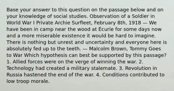 Base your answer to this question on the passage below and on your knowledge of social studies. Observation of a Soldier in World War I Private Archie Surfleet, February 8th, 1918 — We have been in camp near the wood at Écurie for some days now and a more miserable existence it would be hard to imagine. There is nothing but unrest and uncertainty and everyone here is absolutely fed up to the teeth. — Malcolm Brown, Tommy Goes to War Which hypothesis can best be supported by this passage? 1. Allied forces were on the verge of winning the war. 2. Technology had created a military stalemate. 3. Revolution in Russia hastened the end of the war. 4. Conditions contributed to low troop morale.