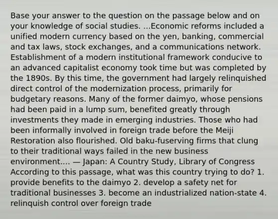 Base your answer to the question on the passage below and on your knowledge of social studies. ...Economic reforms included a unified modern currency based on the yen, banking, commercial and tax laws, stock exchanges, and a communications network. Establishment of a modern institutional framework conducive to an advanced capitalist economy took time but was completed by the 1890s. By this time, the government had largely relinquished direct control of the modernization process, primarily for budgetary reasons. Many of the former daimyo, whose pensions had been paid in a lump sum, benefited greatly through investments they made in emerging industries. Those who had been informally involved in foreign trade before the Meiji Restoration also flourished. Old baku-fuserving firms that clung to their traditional ways failed in the new business environment.... — Japan: A Country Study, Library of Congress According to this passage, what was this country trying to do? 1. provide benefits to the daimyo 2. develop a safety net for traditional businesses 3. become an industrialized nation-state 4. relinquish control over foreign trade