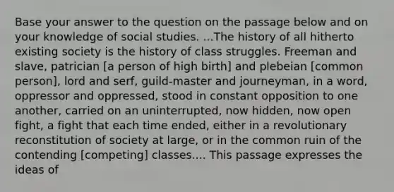 Base your answer to the question on the passage below and on your knowledge of social studies. ...The history of all hitherto existing society is the history of class struggles. Freeman and slave, patrician [a person of high birth] and plebeian [common person], lord and serf, guild-master and journeyman, in a word, oppressor and oppressed, stood in constant opposition to one another, carried on an uninterrupted, now hidden, now open fight, a fight that each time ended, either in a revolutionary reconstitution of society at large, or in the common ruin of the contending [competing] classes.... This passage expresses the ideas of