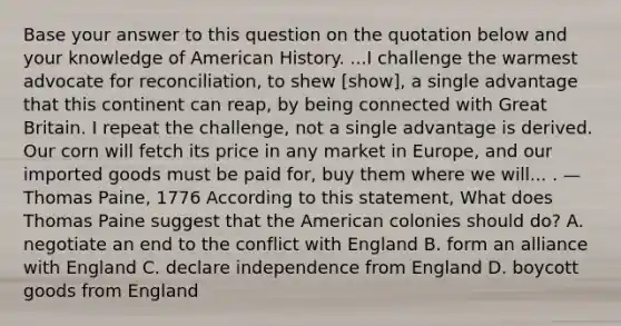 Base your answer to this question on the quotation below and your knowledge of American History. ...I challenge the warmest advocate for reconciliation, to shew [show], a single advantage that this continent can reap, by being connected with Great Britain. I repeat the challenge, not a single advantage is derived. Our corn will fetch its price in any market in Europe, and our imported goods must be paid for, buy them where we will... . — Thomas Paine, 1776 According to this statement, What does Thomas Paine suggest that the American colonies should do? A. negotiate an end to the conflict with England B. form an alliance with England C. declare independence from England D. boycott goods from England