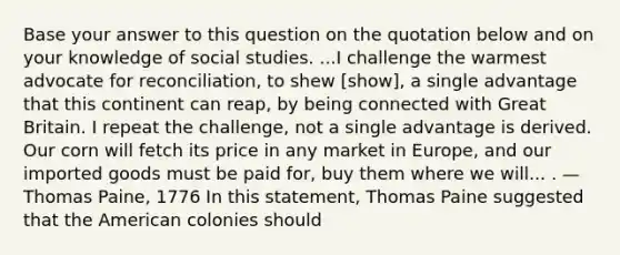 Base your answer to this question on the quotation below and on your knowledge of social studies. ...I challenge the warmest advocate for reconciliation, to shew [show], a single advantage that this continent can reap, by being connected with Great Britain. I repeat the challenge, not a single advantage is derived. Our corn will fetch its price in any market in Europe, and our imported goods must be paid for, buy them where we will... . — Thomas Paine, 1776 In this statement, Thomas Paine suggested that the American colonies should