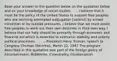 Base your answer to the question below on the quotation below and on your knowledge of social studies. . . . I believe that it must be the policy of the United States to support free peoples who are resisting attempted subjugation [control] by armed minorities or by outside pressures. I believe that we must assist free peoples to work out their own destinies in their own way. I believe that our help should be primarily through economic and financial aid which is essential to economic stability and orderly political processes. . . . —President Harry Truman, speech to Congress (Truman Doctrine), March 12, 1947 The program described in this quotation was part of the foreign policy of A)containment. B)détente. C)neutrality. D)colonialism.