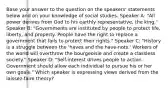 Base your answer to the question on the speakers' statements below and on your knowledge of social studies. Speaker A: "All power derives from God to his earthly representative, the king." Speaker B: "Governments are instituted by people to protect life, liberty, and property. People have the right to replace a government that fails to protect their rights." Speaker C: "History is a struggle between the 'haves and the have-nots.' Workers of the world will overthrow the bourgeoisie and create a classless society." Speaker D: "Self-interest drives people to action. Government should allow each individual to pursue his or her own goals." Which speaker is expressing views derived from the laissez-faire theory?