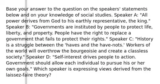 Base your answer to the question on the speakers' statements below and on your knowledge of social studies. Speaker A: "All power derives from God to his earthly representative, the king." Speaker B: "Governments are instituted by people to protect life, liberty, and property. People have the right to replace a government that fails to protect their rights." Speaker C: "History is a struggle between the 'haves and the have-nots.' Workers of the world will overthrow the bourgeoisie and create a classless society." Speaker D: "Self-interest drives people to action. Government should allow each individual to pursue his or her own goals." Which speaker is expressing views derived from the laissez-faire theory?