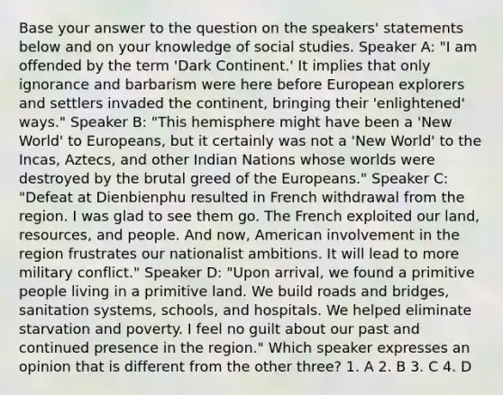 Base your answer to the question on the speakers' statements below and on your knowledge of social studies. Speaker A: "I am offended by the term 'Dark Continent.' It implies that only ignorance and barbarism were here before European explorers and settlers invaded the continent, bringing their 'enlightened' ways." Speaker B: "This hemisphere might have been a 'New World' to Europeans, but it certainly was not a 'New World' to the Incas, Aztecs, and other Indian Nations whose worlds were destroyed by the brutal greed of the Europeans." Speaker C: "Defeat at Dienbienphu resulted in French withdrawal from the region. I was glad to see them go. The French exploited our land, resources, and people. And now, American involvement in the region frustrates our nationalist ambitions. It will lead to more military conflict." Speaker D: "Upon arrival, we found a primitive people living in a primitive land. We build roads and bridges, sanitation systems, schools, and hospitals. We helped eliminate starvation and poverty. I feel no guilt about our past and continued presence in the region." Which speaker expresses an opinion that is different from the other three? 1. A 2. B 3. C 4. D