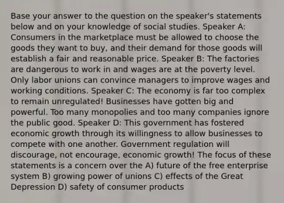 Base your answer to the question on the speaker's statements below and on your knowledge of social studies. Speaker A: Consumers in the marketplace must be allowed to choose the goods they want to buy, and their demand for those goods will establish a fair and reasonable price. Speaker B: The factories are dangerous to work in and wages are at the poverty level. Only labor unions can convince managers to improve wages and working conditions. Speaker C: The economy is far too complex to remain unregulated! Businesses have gotten big and powerful. Too many monopolies and too many companies ignore the public good. Speaker D: This government has fostered economic growth through its willingness to allow businesses to compete with one another. Government regulation will discourage, not encourage, economic growth! The focus of these statements is a concern over the A) future of the free enterprise system B) growing power of unions C) effects of the Great Depression D) safety of consumer products