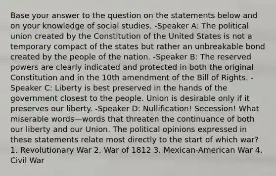 Base your answer to the question on the statements below and on your knowledge of social studies. -Speaker A: The political union created by the Constitution of the United States is not a temporary compact of the states but rather an unbreakable bond created by the people of the nation. -Speaker B: The reserved powers are clearly indicated and protected in both the original Constitution and in the 10th amendment of the Bill of Rights. -Speaker C: Liberty is best preserved in the hands of the government closest to the people. Union is desirable only if it preserves our liberty. -Speaker D: Nullification! Secession! What miserable words—words that threaten the continuance of both our liberty and our Union. The political opinions expressed in these statements relate most directly to the start of which war? 1. Revolutionary War 2. War of 1812 3. Mexican-American War 4. Civil War