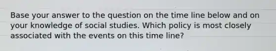 Base your answer to the question on the time line below and on your knowledge of social studies. Which policy is most closely associated with the events on this time line?