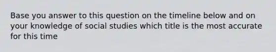 Base you answer to this question on the timeline below and on your knowledge of social studies which title is the most accurate for this time