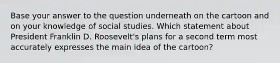 Base your answer to the question underneath on the cartoon and on your knowledge of social studies. Which statement about President Franklin D. Roosevelt's plans for a second term most accurately expresses the <a href='https://www.questionai.com/knowledge/k36ivRdGTn-main-idea' class='anchor-knowledge'>main idea</a> of the cartoon?