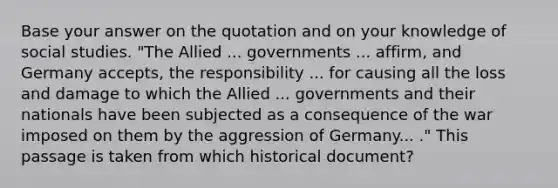 Base your answer on the quotation and on your knowledge of social studies. "The Allied ... governments ... affirm, and Germany accepts, the responsibility ... for causing all the loss and damage to which the Allied ... governments and their nationals have been subjected as a consequence of the war imposed on them by the aggression of Germany... ." This passage is taken from which historical document?