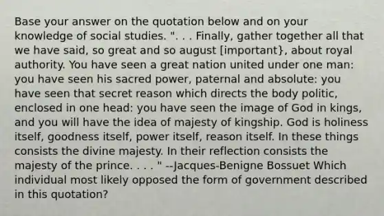 Base your answer on the quotation below and on your knowledge of social studies. ". . . Finally, gather together all that we have said, so great and so august [important}, about royal authority. You have seen a great nation united under one man: you have seen his sacred power, paternal and absolute: you have seen that secret reason which directs the body politic, enclosed in one head: you have seen the image of God in kings, and you will have the idea of majesty of kingship. God is holiness itself, goodness itself, power itself, reason itself. In these things consists the divine majesty. In their reflection consists the majesty of the prince. . . . " --Jacques-Benigne Bossuet Which individual most likely opposed the form of government described in this quotation?