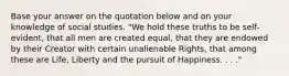 Base your answer on the quotation below and on your knowledge of social studies. "We hold these truths to be self-evident, that all men are created equal, that they are endowed by their Creator with certain unalienable Rights, that among these are Life, Liberty and the pursuit of Happiness. . . ."