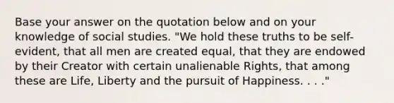 Base your answer on the quotation below and on your knowledge of social studies. "We hold these truths to be self-evident, that all men are created equal, that they are endowed by their Creator with certain unalienable Rights, that among these are Life, Liberty and the pursuit of Happiness. . . ."