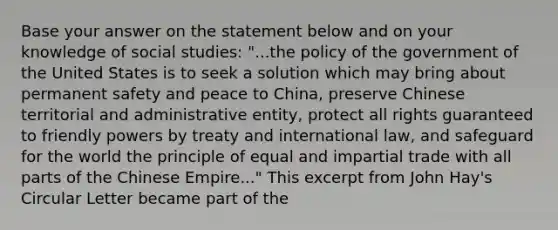 Base your answer on the statement below and on your knowledge of social studies: "...the policy of the government of the United States is to seek a solution which may bring about permanent safety and peace to China, preserve Chinese territorial and administrative entity, protect all rights guaranteed to friendly powers by treaty and international law, and safeguard for the world the principle of equal and impartial trade with all parts of the Chinese Empire..." This excerpt from John Hay's Circular Letter became part of the