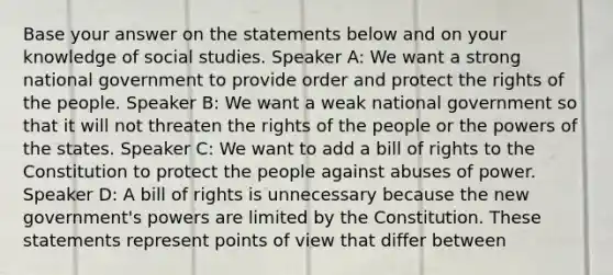 Base your answer on the statements below and on your knowledge of social studies. Speaker A: We want a strong national government to provide order and protect the rights of the people. Speaker B: We want a weak national government so that it will not threaten the rights of the people or the powers of the states. Speaker C: We want to add a bill of rights to the Constitution to protect the people against abuses of power. Speaker D: A bill of rights is unnecessary because the new government's powers are limited by the Constitution. These statements represent points of view that differ between