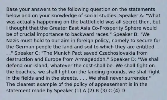 Base your answers to the following question on the statements below and on your knowledge of social studies. Speaker A: "What was actually happening on the battlefield was all secret then, but I thought that the Greater East Asia Co-Prosperity Sphere would be of crucial importance to backward races." Speaker B: "We Nazis must hold to our aim in foreign policy, namely to secure for the German people the land and soil to which they are entitled. . . ." Speaker C: "The Munich Pact saved Czechoslovakia from destruction and Europe from Armageddon." Speaker D: "We shall defend our island, whatever the cost shall be. We shall fight on the beaches, we shall fight on the landing grounds, we shall fight in the fields and in the streets. . . . We shall never surrender." The clearest example of the policy of appeasement is in the statement made by Speaker (1) A (2) B (3) C (4) D