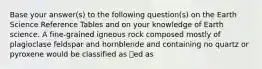 Base your answer(s) to the following question(s) on the Earth Science Reference Tables and on your knowledge of Earth science. A fine-grained igneous rock composed mostly of plagioclase feldspar and hornblende and containing no quartz or pyroxene would be classified as ed as