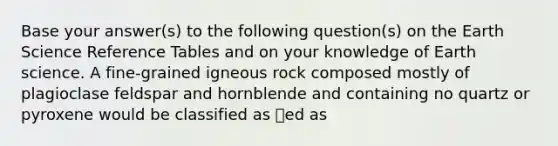 Base your answer(s) to the following question(s) on the Earth Science Reference Tables and on your knowledge of Earth science. A fine-grained igneous rock composed mostly of plagioclase feldspar and hornblende and containing no quartz or pyroxene would be classified as ed as